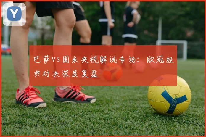 巴萨vs国米央视解说专场：欧冠经典对决深度复盘