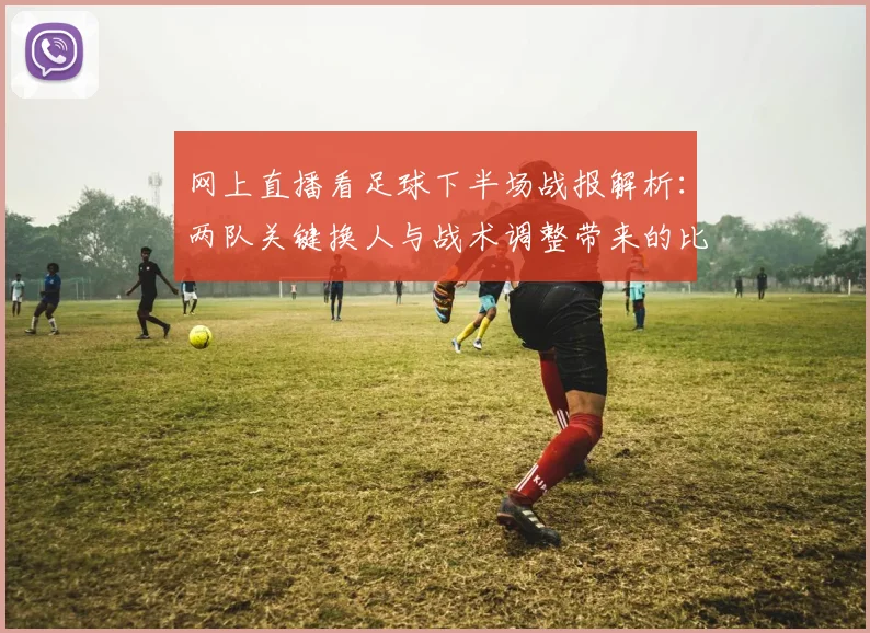 网上直播看足球下半场战报解析：两队关键换人与战术调整带来的比分变化与影响