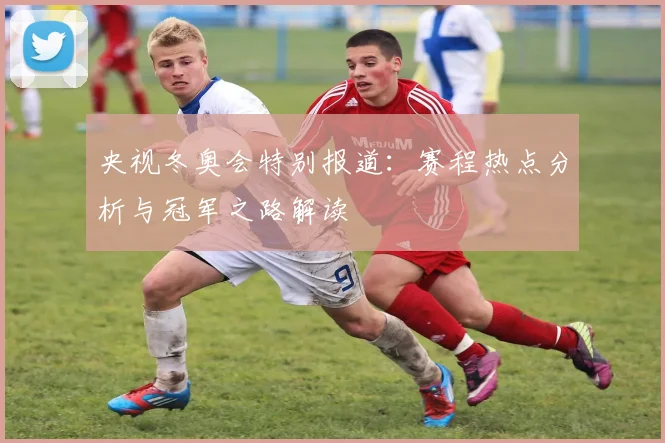 央视冬奥会特别报道：赛程热点分析与冠军之路解读