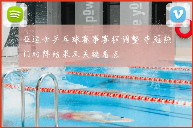 亚运会乒乓球赛事赛程调整 夺冠热门对阵结果及关键看点