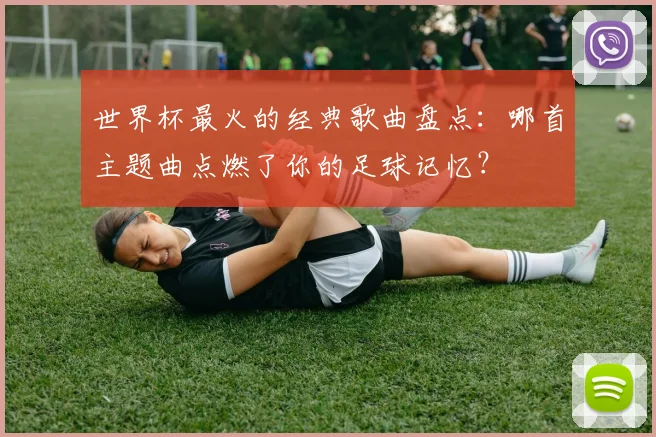 世界杯最火的经典歌曲盘点：哪首主题曲点燃了你的足球记忆？