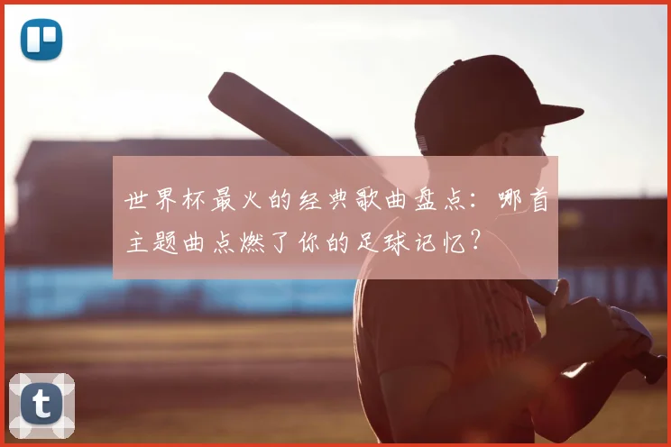 世界杯最火的经典歌曲盘点：哪首主题曲点燃了你的足球记忆？